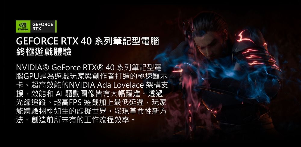 GEFORCE RTXGEFORCE RTX 40 系列筆記型電腦終極遊戲體驗NVIDIA® GeForce RTX® 40 系列筆記型電腦GPU是為遊戲玩家與創作者打造的極速顯示卡。超高效能的NVIDIA Ada Lovelace 架構支援,效能和  驅動圖像皆有大幅躍進。透過光線追蹤、超高FPS 遊戲加上最低延遲,玩家能體驗栩栩如生的虛擬世界。發現革命性新方法、創造前所未有的工作流程效率。