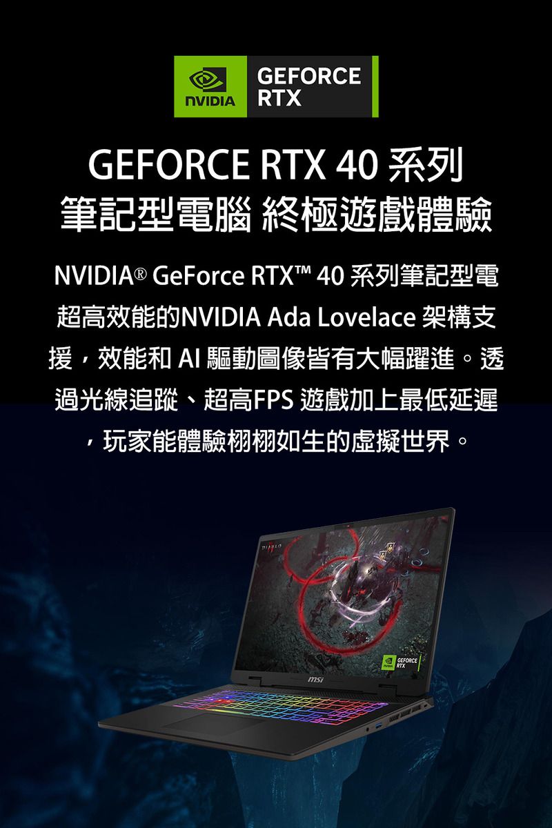 GEFORCENVIDIA RTXGEFORCE RTX 40 系列筆記型電腦 終極遊戲體驗NVIDIA® GeForce RTXT™ 40 系列筆記型電超高效能的NVIDIA Ada Lovelace 架構支援,效能和  驅動圖像皆有大幅躍進。透過光線追蹤、超高FPS 遊戲加上最低延遲玩家能體驗栩栩如生的虛擬世界。GEFORCE