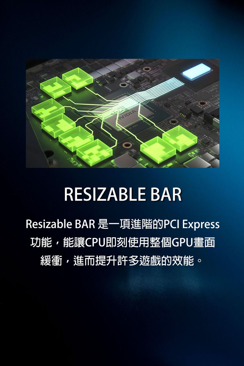 VIDIARESIZABLE BARResizable BAR 是一項進階的PCI Express功能,能讓CPU即刻使用整個GPU畫面緩衝,進而提升許多遊戲的效能。