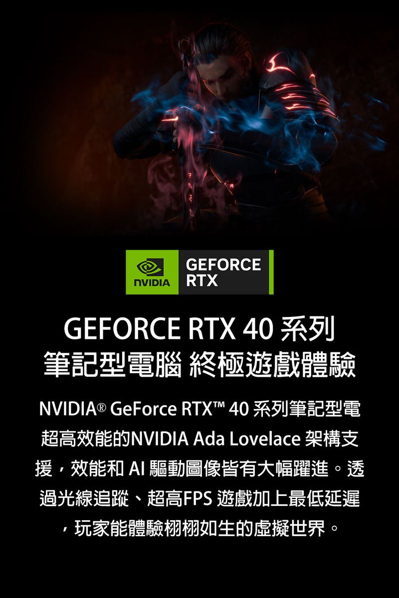 GEFORCENVIDIA RTXGEFORCE RTX 40 系列筆記型電腦 終極遊戲體驗NVIDIA® GeForce RTXT™ 40 系列筆記型電超高效能的NVIDIA Ada Lovelace 架構支援效能和  驅動圖像皆有大幅躍進。透過光線追蹤、超高FPS 遊戲加上最低延遲,玩家能體驗栩栩如生的虛擬世界。