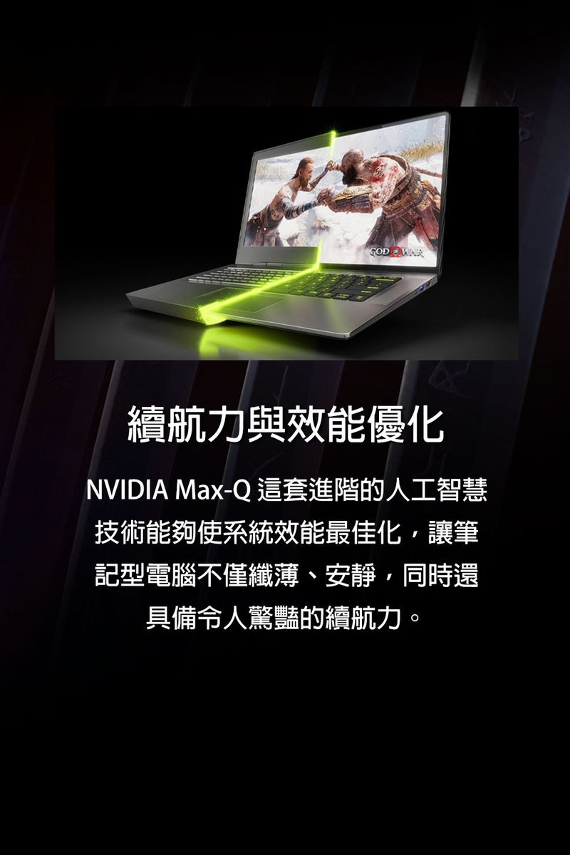 GOD 續航力與效能優化NVIDIA Max-Q 這套進階的人工智慧技術能夠使系統效能最佳化讓筆記型電腦不僅纖薄、安靜,同時還具備令人驚豔的續航力。