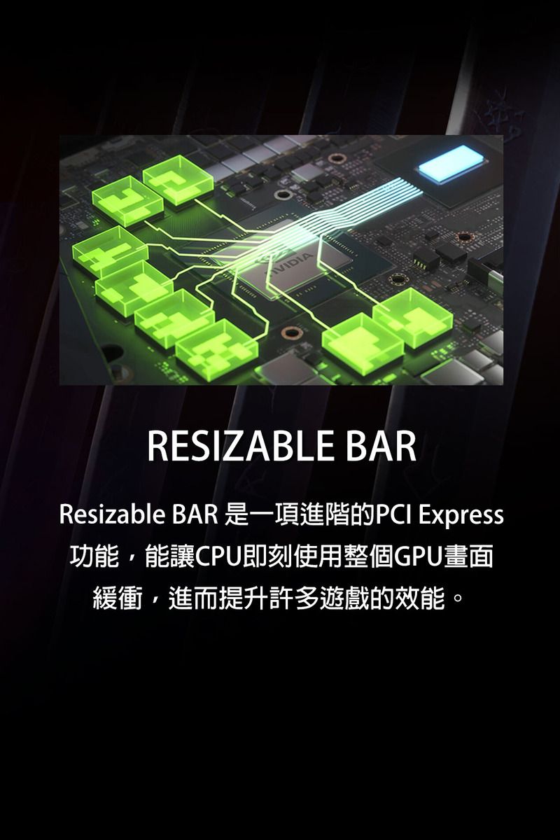 VIDIARESIZABLE BARResizable BAR 是一項進階的PCI Express功能,能讓CPU即刻使用整個GPU畫面緩衝,進而提升許多遊戲的效能。