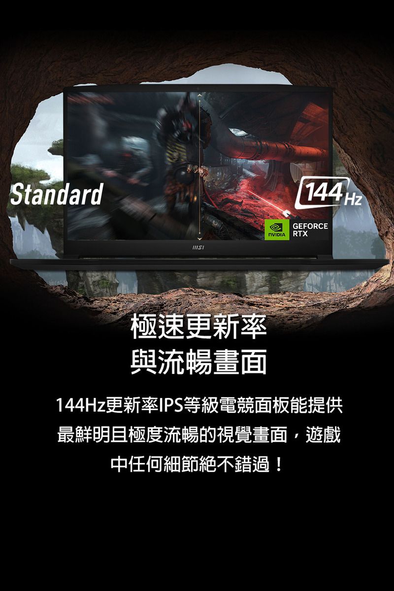 Standard144HzGEFORCE RTX極速更新率與流暢畫面144Hz更新率IPS等級電競面板能提供最鮮明且極度流暢的視覺畫面,遊戲中任何細節絕不錯過!