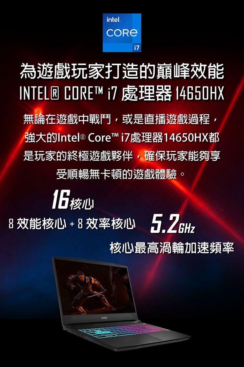 intel.為遊戲玩家打造的巔峰效能INTEL® CORE 處理器 14650HX無論在遊戲中戰鬥或是直播遊戲過程,強大的Intel ® Core 處理器14650HX都是玩家的終極遊戲夥伴,確保玩家能夠享受順暢無卡頓的遊戲體驗。16 核心 效能核心+ 8 效率核心5.2GHzmsi核心最高渦輪加速頻率
