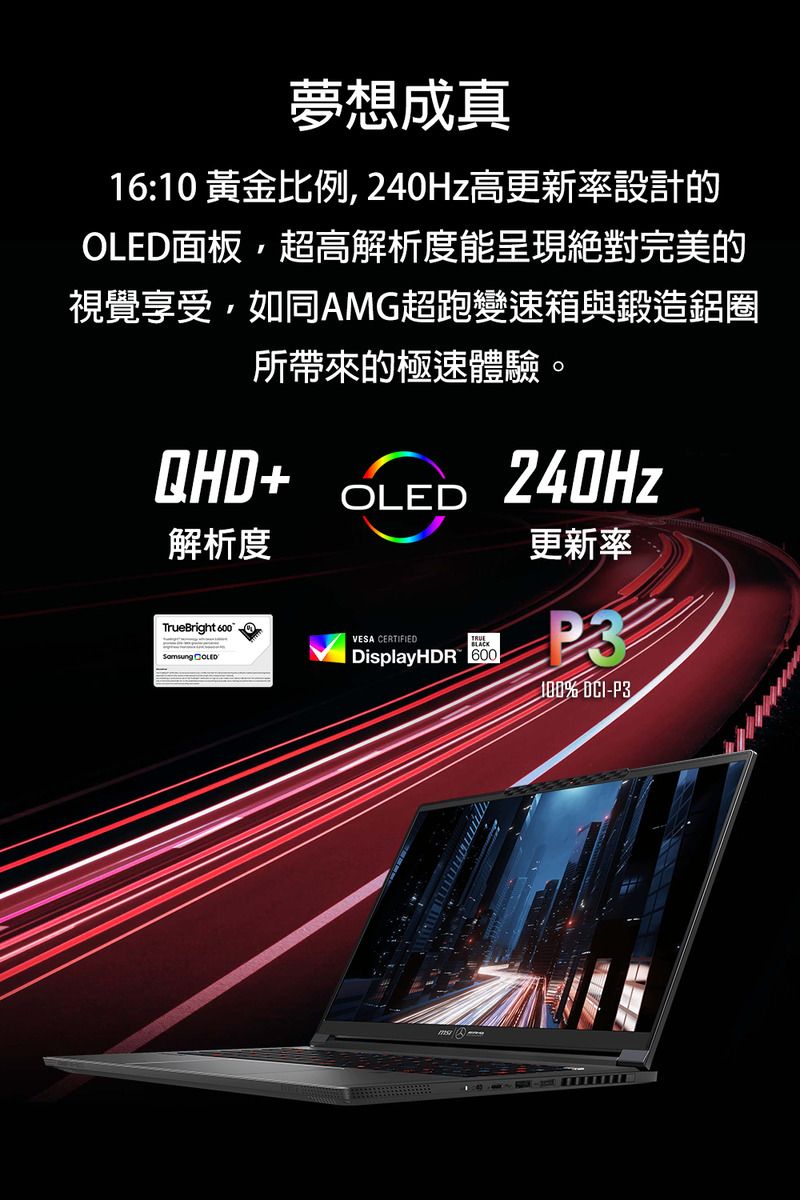 夢想成真16:10 黃金比例240Hz高更新率設計的OLED面板,超高解析度能呈現絕對完美的視覺享受,如同AMG超跑變速箱與鍛造鋁圈所帶來的極速體驗。QHD+解析度OLED240Hz更新率TrueBright VESA CERTIFIED DisplayHDR 600P3 -P3