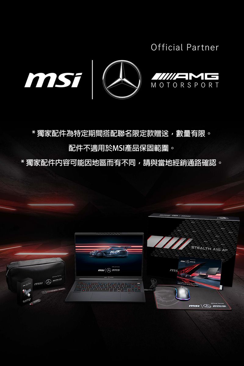 Official PartnerAMGMOTORSPORT獨家配件為特定期間搭配聯名限定款贈送數量有限。配件不適用於MSI產品保固範圍。*獨家配件内容可能因地區而有不同,請與當地經銷通路確認。msSTEALTH  msi