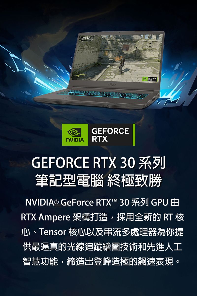 COUNTERSTRIKEGEFORCEGEFORCENVIDIA RTXGEFORCE RTX 30 系列筆記型電腦 終極致勝NVIDIA® GeForce RTX™ 30系列 GPU RTX Ampere 架構打造,採用全新的 RT 核心、Tensor 核心以及串流多處理器為你提供最逼真的光線追蹤繪圖技術和先進人工智慧功能,締造出登峰造極的飆速表現。