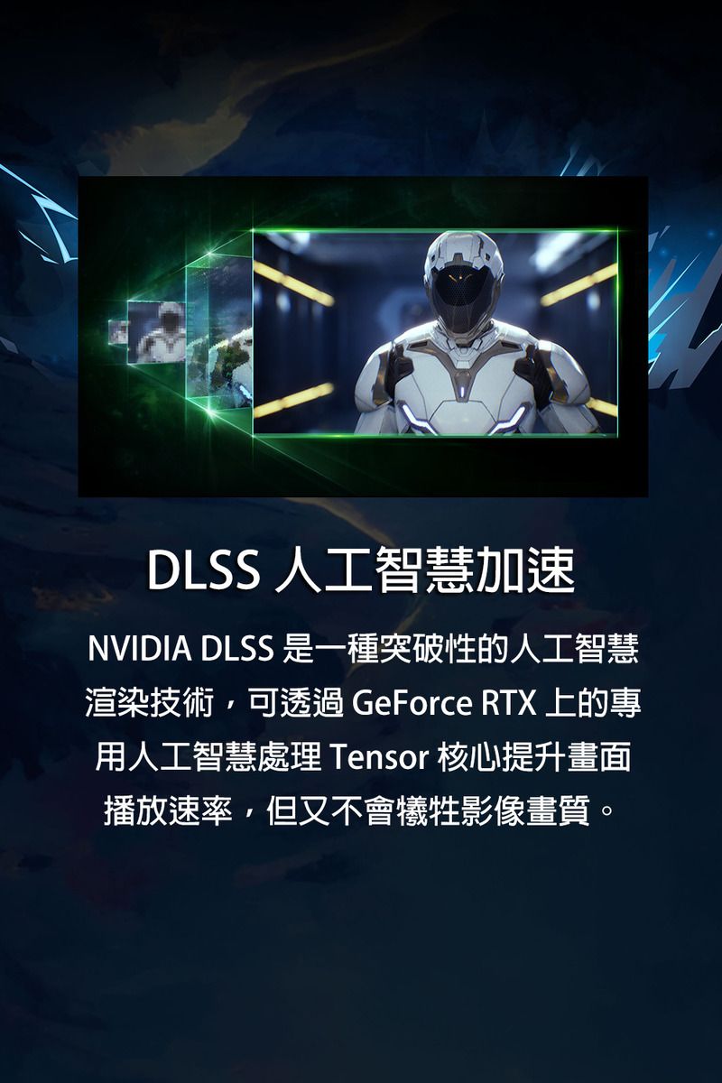 DLSS 人工智慧加速NVIDIA DLSS 是一種突破性的人工智慧渲染技術,可透過 GeForce RTX 上的專用人工智慧處理 Tensor 核心提升畫面播放速率,但又不會犧牲影像畫質。