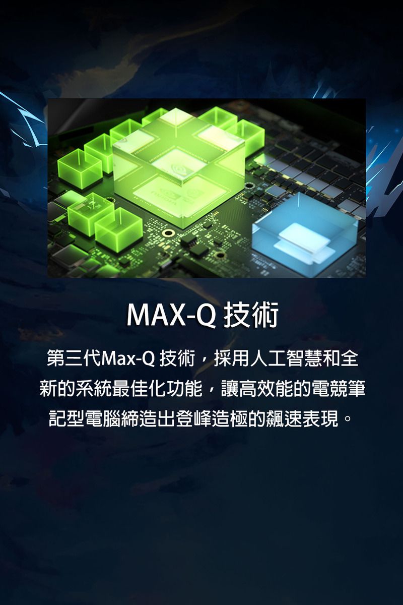 MAX-Q 技術第三代Max-Q 技術,採用人工智慧和全新的系統最佳化功能,讓高效能的電競筆記型電腦締造出登峰造極的飆速表現。