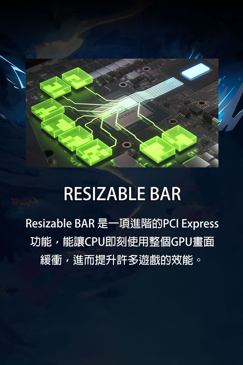 VIDIARESIZABLE BARResizable BAR 是一項進階的PCI Express功能,能讓CPU即刻使用整個GPU畫面緩衝,進而提升許多遊戲的效能。