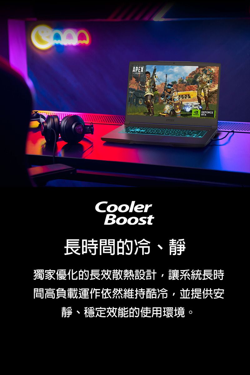 APEXGEFORCECoolerBoost長時間的冷、靜獨家優化的長效散熱設計,讓系統長時間高負載運作依然維持酷冷,並提供安靜、穩定效能的使用環境。