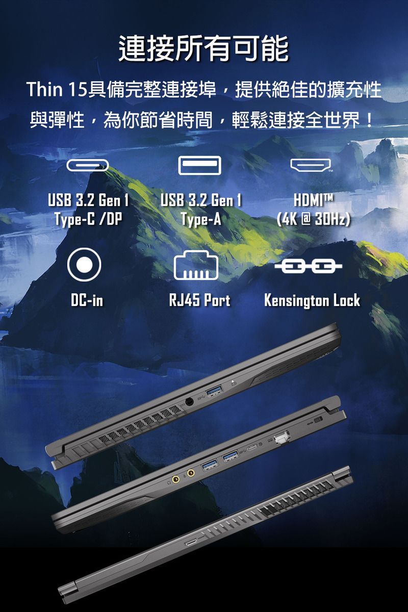 連接所有可能Thin 15具備完整連接埠,提供絕佳的擴充性與彈性,為你節省時間,輕鬆連接全世界!USB 3.2 Gen 1USB 3.2 Gen 1HDIMType-C/DPType-A(4K@30Hz)DC-inRJ45 PortKensington ockL