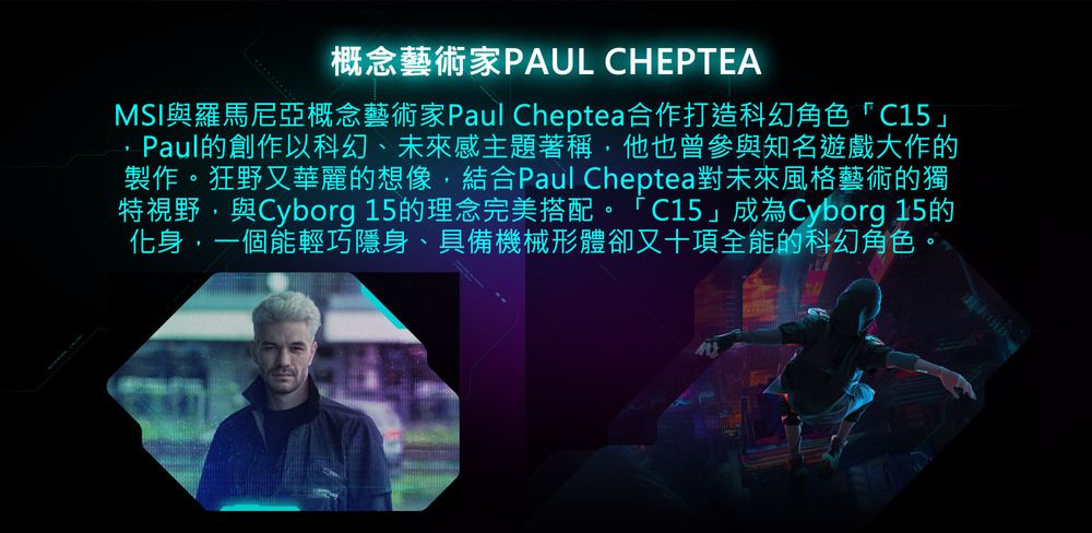 概念藝術家PAUL CHEPTEAMSI與羅馬尼亞概念藝術家Paul Cheptea合作打造科幻角色」Paul的創作以科幻、未來感主題著稱,他也曾參與知名遊戲大作的製作。狂野又華麗的想像,結合Paul Cheptea對未來風格藝術的獨特視野,與Cyborg 15的理念完美搭配。 C15」成為Cyborg 15的化身,一個能輕巧隱身、具備機械形體卻又十項全能的科幻角色。