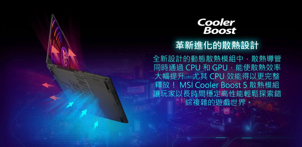 CoolerBoost革新進化的散熱設計全新設計的動態散熱模組中,散熱導管同時通過 CPU 和GPU,能使散熱效率大幅提升,尤其 CPU 效能得以更完整釋放! Cooler Boost 5 散熱模組讓玩家以長時間穩定高性能輕鬆探索錯綜複雜的遊戲世界。