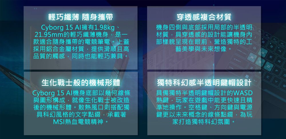 輕巧纖薄 隨身攜帶Cyborg 15 Al擁有1.98kg21.95mm的輕巧纖薄機身是一款適合隨身攜帶的電競筆電。上蓋採用鋁合金屬材質提供滑順且高品質的觸感同時也能輕巧兼具。穿透感複合材質機身四側與底部採用局部的半透明材質,具穿透感的設計能讓機身內部樣貌呈現在眼前,營造獨特的工藝美學與未來想像。生化戰士般的機械形體Cyborg 15 Al機身底部以幾何線條與圖形構成,就像生化戰士被改造後的機械形體。散熱風口則搭配獨具科幻風格的文字點綴,承載著MSI熱血電競精神。獨特科幻感半透明鍵帽設計具備獨特半透明鍵帽設計的WASD熱鍵,玩家在遊戲中能更快速且精準地操作。空格鍵、方向鍵與電源鍵更以未來概念的線條點綴,為玩家打造獨特科幻氛圍。E