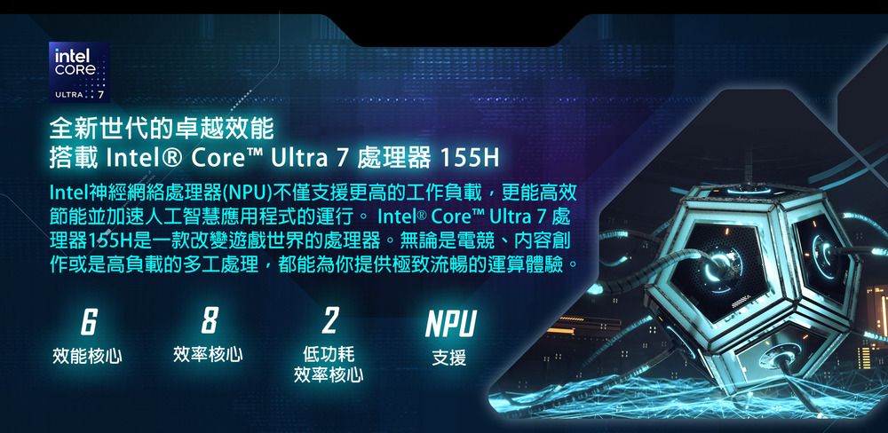 intelULTRA 7全新世代的卓越效能搭載 Intel® Core™ Ultra 7 處理器 155HIntel神經網絡處理器(NPU)不僅支援更高的工作負載,更能高效節能並加速人工智慧應用程式的運行。 Intel® Core™ Ultra 7 處理器155H是一款改變遊戲世界的處理器。無論是電競、內容創作或是高負載的多工處理,都能為你提供極致流暢的運算體驗。8NPU效能核心效率核心低功耗支援效率核心