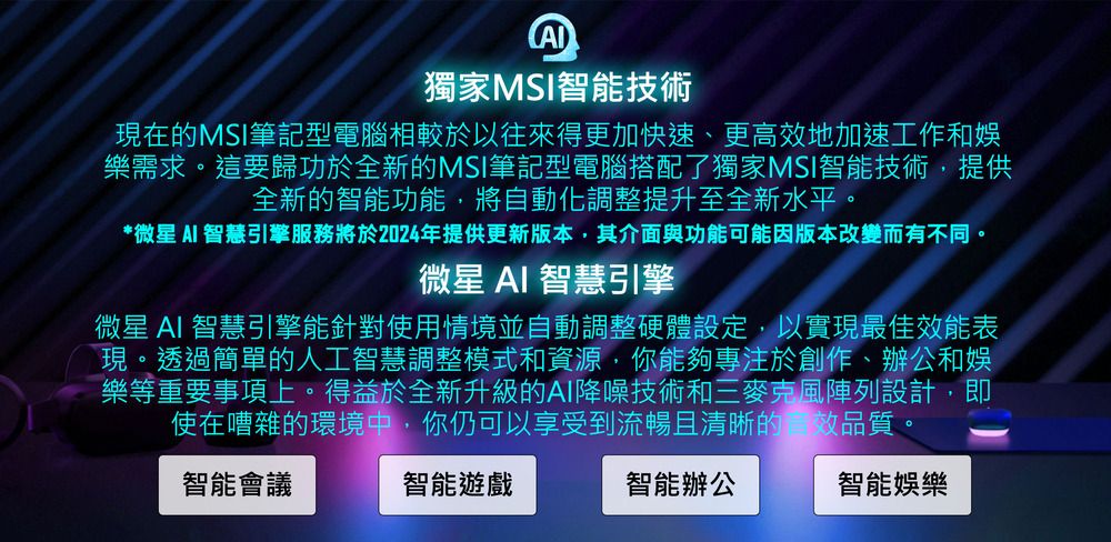 獨家MSI智能技術現在的MSI筆記型電腦相較於以往來得更加快速、更高地加速工作和娛樂需求。這要歸功於全新的MSI筆記型電腦搭配了獨家MSI智能技術,提供全新的智能功能,將自動化調整提升至全新水平。*微星  智慧引擎服務將於2024年提供更新版本,其介面與功能可能因版本改變而有不同。微星 AI 智慧引擎微星 AI 智慧引擎能針對使用情境並自動調整硬體設定,以實現最佳效能表現。透過簡單的人工智慧調整模式和資源,你能夠專注於創作、辦公和娛樂等重要事項上。得益於全新升級的AI降噪技術和三麥克風陣列設計,即使在嘈雜的環境中,你仍可以享受到流暢且清晰的效品質。智能會議智能遊戲智能辦公智能娛樂