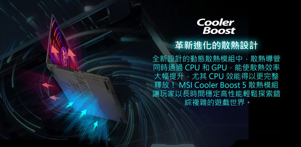 CoolerBoost革新進化的散熱設計全新設計的動態散熱模組中,散熱導管同時通過 CPU 和GPU,能使散熱效率大幅提升,尤其 CPU 效能得以更完整釋放! Cooler Boost 5 散熱模組讓玩家以長時間穩定高性能輕鬆探索錯綜複雜的遊戲世界。
