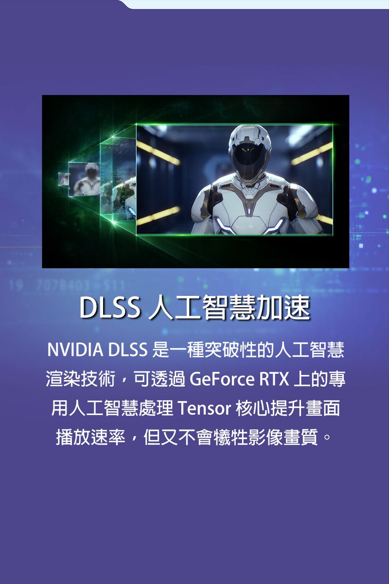 19 7078403-511DLSS 人工智慧加速NVIDIA DLSS 是一種突破性的人工智慧渲染技術,可透過 GeForce RTX 上的專用人工智慧處理 Tensor 核心提升畫面播放速率,但又不會犧牲影像畫質。