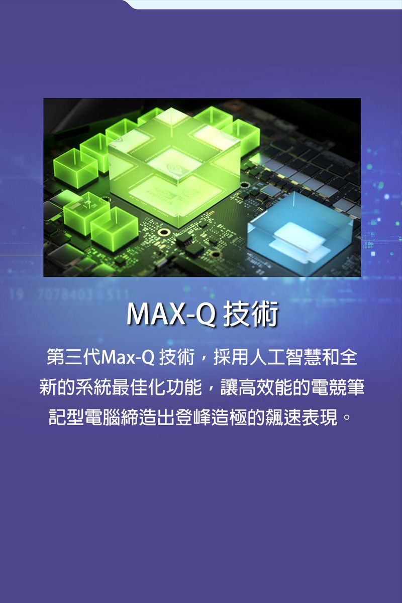 19 7078403-511MAX-Q 技術第三代Max-Q 技術採用人工智慧和全新的系統最佳化功能,讓高效能的電競筆記型電腦締造出登峰造極的速表現。