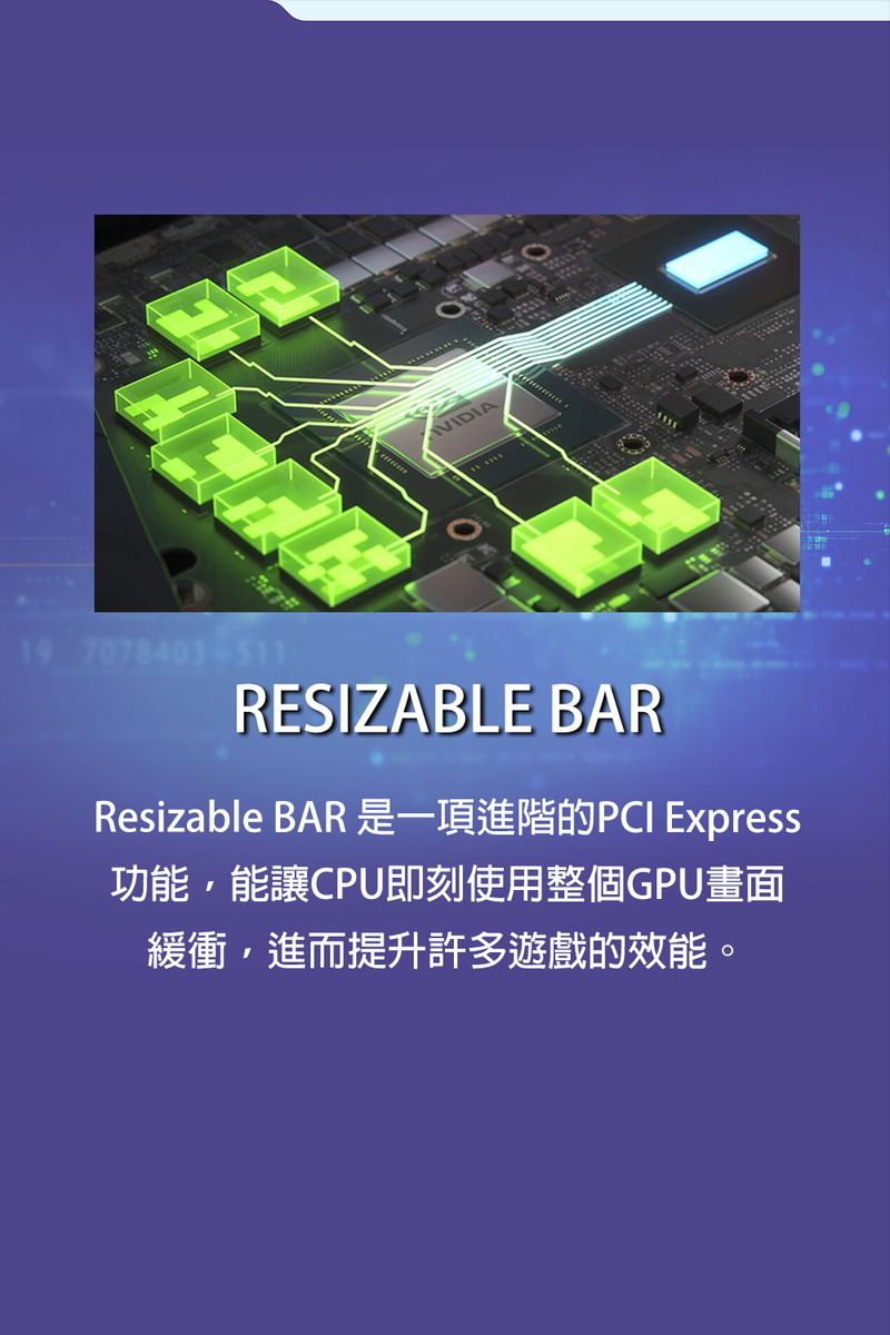 VIDIA19 7078403-511RESIZABLE BARResizable BAR 是一項進階的PCI Express功能,能讓CPU即刻使用整個GPU畫面緩衝,進而提升許多遊戲的效能。
