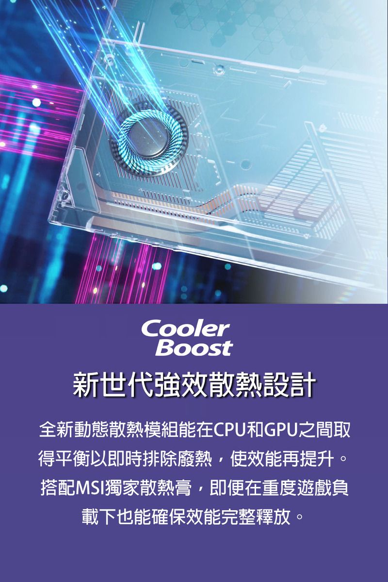 CoolerBoost新世代強效散熱設計全新動態散熱模組能在CPU和GPU之間取得平衡以即時排除廢熱使效能再提升。搭配MSI獨家散熱膏,即便在重度遊戲負載下也能確保效能完整釋放。