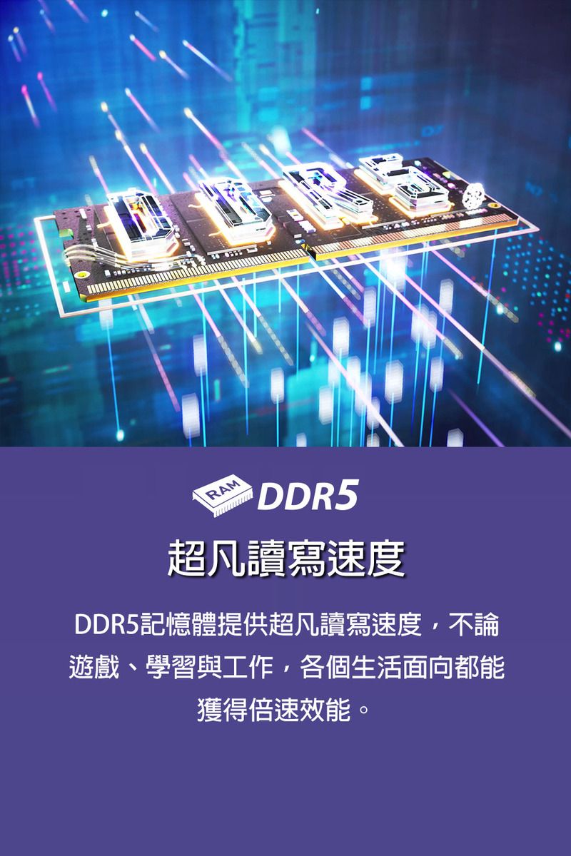 RAMDDR5超凡讀寫速度DDR5記憶體提供超凡讀寫速度,不論遊戲、學習與工作,各個生活面向都能獲得倍速效能。