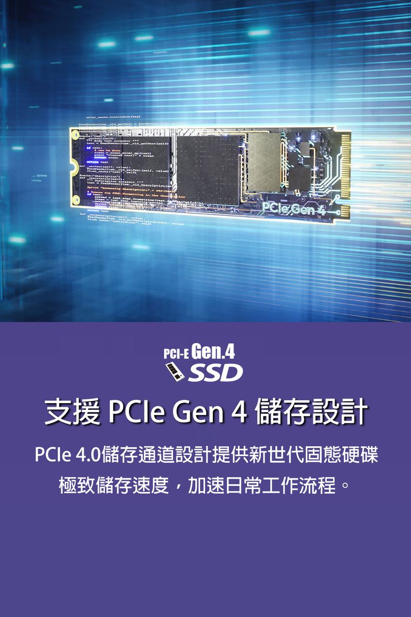 PCI-E Gen.4SSD支援 PCIe Gen 4 儲存設計PCle 4.0儲存通道設計提供新世代固態硬碟極致儲存速度,加速日常工作流程。