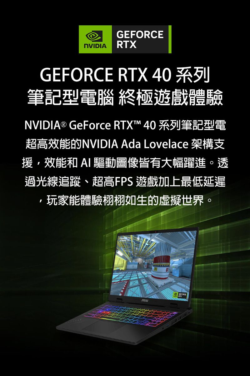 NVIDIA RTXGEFORCE RTX 40 系列筆記型電腦 終極遊戲體驗NVIDIA® GeForce RTXT™ 40 系列筆記型電超高效能的NVIDIA Ada Lovelace 架構支援效能和  驅動圖像皆有大幅躍進。透過光線追蹤、超高FPS 遊戲加上最低延遲,玩家能體驗栩栩如生的虛擬世界。GEFORCE