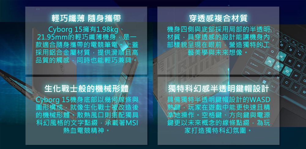 3輕巧纖薄 隨身攜帶Cyborg 15擁有1.98kg、21.95mm的輕巧纖薄機身是一款適合隨身攜帶的電競筆電上蓋採用鋁合金屬材質提供滑順且高品質的觸感,同時也能輕巧兼。感複合材質機身四側與部採用局部的半透明材質,具穿透感的設計能讓機身內部樣貌眼前,營造獨特的工與未來想像。具呈藝穿現美底透在學 LOCK生化戰士般的機械形體Cyborg 15機身底部以幾何與圖形構成,就像生化戰士被改造後的機械形體。散熱風口則搭配獨具科幻風格的文字點綴,承載著MSI熱血電競精神。獨特科幻感半透明鍵帽設計具備獨特半透明鍵帽設計的WASD熱鍵,玩家在遊戲中能更快速且精\準地操作。空格鍵、方向鍵與電源鍵更以未來概念的線條點綴,為玩家打造獨特科幻氛圍。G