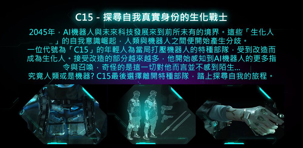 C15 - 探尋自我真實身份的生化戰士2045年機器人與未來科技發展來到前所未有的境界。這些「生化人」的自我意識崛起,人類與機器人之間便開始產生分歧。一位代號為「C15」的年輕人為當局打壓機器人的特種部隊,受到改造而成為生化人。接受改造的部分越來越多,他開始感知到AI機器人的更多指令與召喚,奇怪的是這一切對他而言並不感到陌生究竟人類或是機器?C15最後選擇離開特種部隊,踏上探尋自我的旅程。