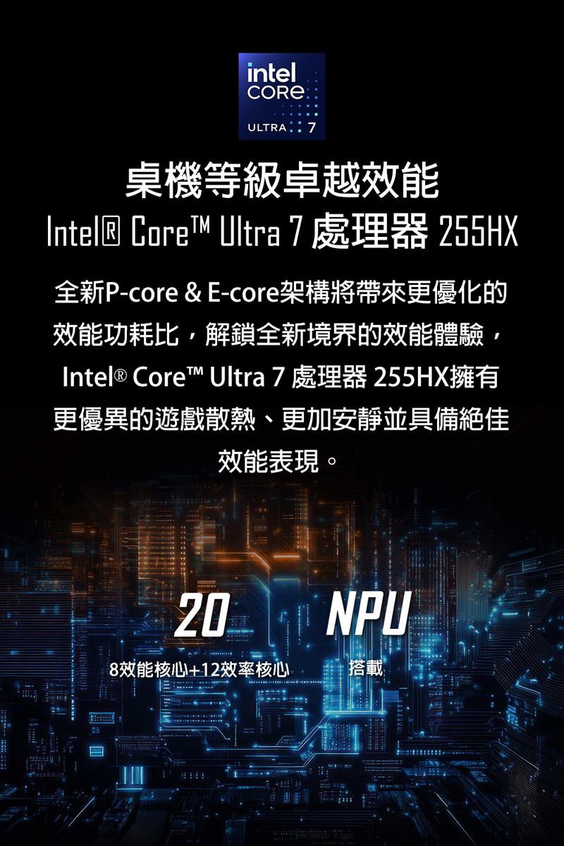 intelULTRA 7桌機等級卓越效能Intel Core™ Ultra 7 處理器 255HX全新P-core &amp; E-core架構將帶來更優化的效能功耗比解鎖全新境界的效能體驗,Intel® Core™ Ultra 7處理器255HX擁有更優異的遊戲散熱、更加安靜並具備絕佳效能表現。H20 NPU8效能核心+12效率核心搭載 ®