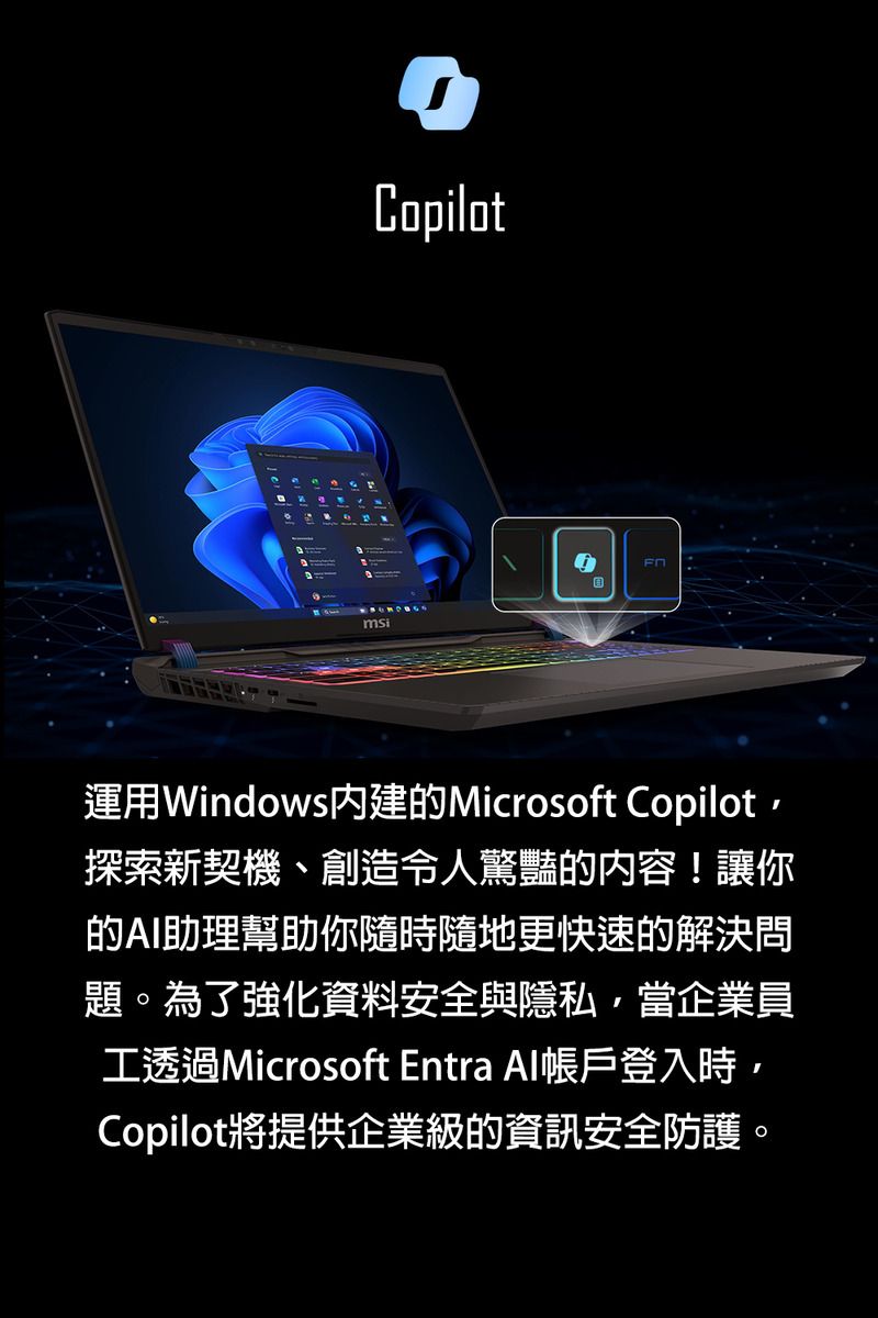 msiCopilot運用Windows內建的Microsoft Copilot探索新契機、創造令人驚豔的內容!讓你的AI助理幫助你隨時隨地更快速的解決問題。為了強化資料安全與隱私當企業員工透過Microsoft Entra Al帳戶登入時,Copilot將提供企業級的資訊安全防護。