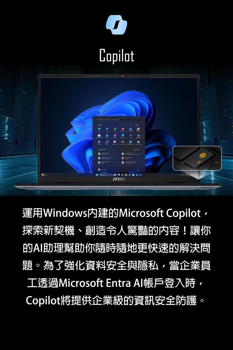 Copilotmsi運用Windows內建的Microsoft Copilot探索新契機、創造令人驚豔的內容!讓你的AI助理幫助你隨時隨地更快速的解決問題。為了強化資料安全與隱私當企業員工透過Microsoft Entra Al帳戶登入時,Copilot將提供企業級的資訊安全防護。