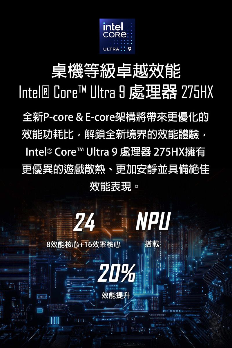 intelULTRA桌機等級卓越效能Intel® Core™ Ultra 9 處理器 275HX全新P-core &amp; E-core架構將帶來更優化的效能功耗比解鎖全新境界的效能體驗,Intel® Core™ Ultra 9 處理器 275HX擁有更優異的遊戲散熱、更加安靜並具備絕佳效能表現。248效能核心+16效率核心20%效能提升NPU搭載: