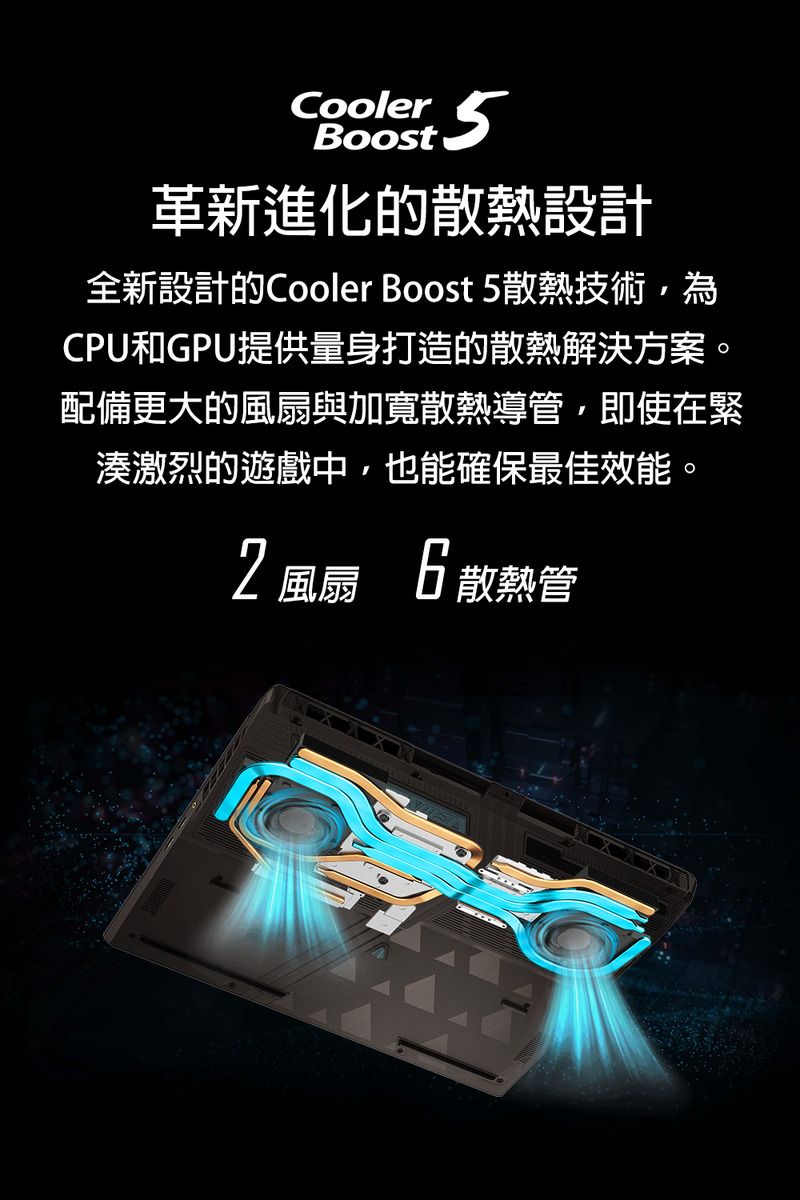 Cooler 革新進化的散熱設計全新設計的Cooler Boost 5散熱技術,為CPU和GPU提供量身打造的散熱解決方案。配備更大的風扇與加寬散熱導管,即使在緊湊激烈的遊戲中,也能確保最佳效能。2風扇6散熱管
