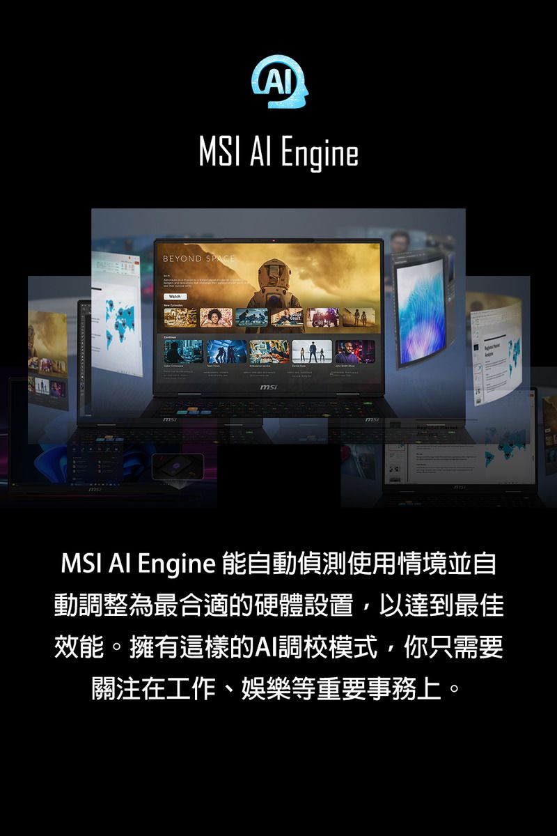 MSI  EngineBEYOND SPACEmsiMSI AI Engine 能自動偵測使用情境並自動調整為最合適的硬體設置,以達到最佳效能。擁有這樣的AI調校模式,你只需要關注在工作、娛樂等重要事務上。