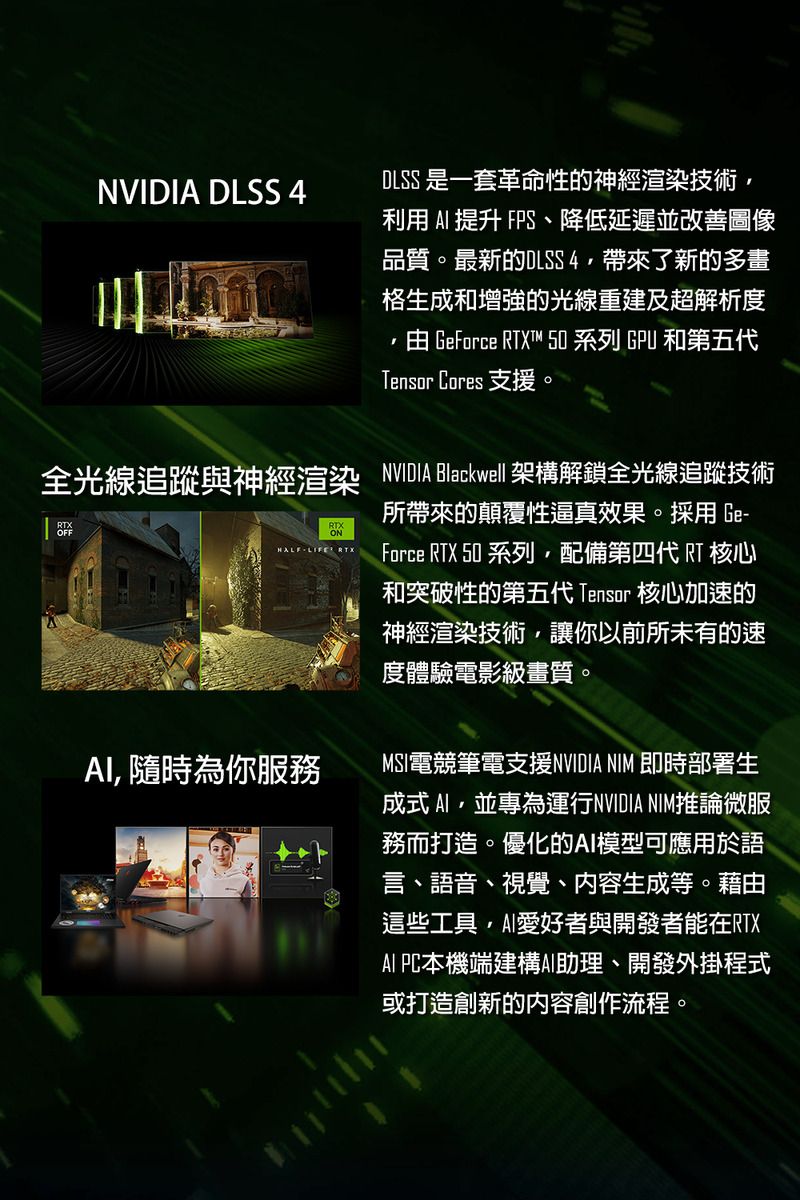 NVIDIA DLSS 4DLSS 是一套革命性的神經渲染技術利用  提升 FPS、降低延遲並改善圖像品質。最新的DLSS4帶來了新的多畫格生成和增強的光線重建及超解析度 GeForce T™  系列 GPU 和第五代Tensor Cores 支援。全光線追蹤與神經渲染 NVIDIA Blackwell架構解鎖全光線追蹤技術RTXONHALFLIFE RTX 隨時為你服務所帶來的顛覆性逼真效果。採用 Ge-Force RTX 50 系列配備第四代 RT核心和突破性的第五代 Tensor 核心加速的神經渲染技術,讓你以前所未有的速度體驗電影級畫質。MSI電競筆電支援NVIDIA NIM 即時部署生成式,並專為運行NVIDIA NIM推論微服務而打造。優化的模型可應用於語言、語音、視覺、内容生成等。藉由這些工具,愛好者與開發者能在RTXAI PC本機端建構AI助理、開發外掛程式或打造創新的內容創作流程。