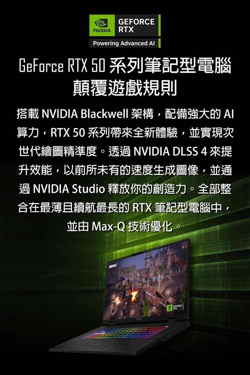 GEFORCENVIDIA RTXPowering Advanced GeForce RTX 50 系列筆記型電腦顛覆遊戲規則搭載 NVIDIA Blackwell 架構配備強大的算力RTX 50 系列帶全新體驗並實現次世代繪圖精準度。透過 NVIDIA DLSS 4 來提升效能,以前所未有的速度生成圖像,並通過NVIDIA Studio 釋放你的創造力。全部整合在最薄且續航最長的 RTX 筆記型電腦中,並由 Max-Q 技術優化。msGEFORCE