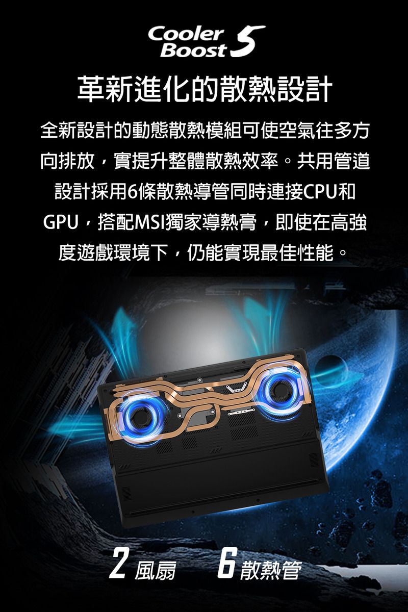 Cooler5Boost革新進化的散熱設計全新設計的動態散熱模組可使空氣往多方向排放,實提升整體散熱效率。共用管道設計採用條散熱導管同時連接CPU和GPU,搭配MSI獨家導熱膏,即使在高強度遊戲環境下,仍能實現最佳性能風扇 6 散熱管