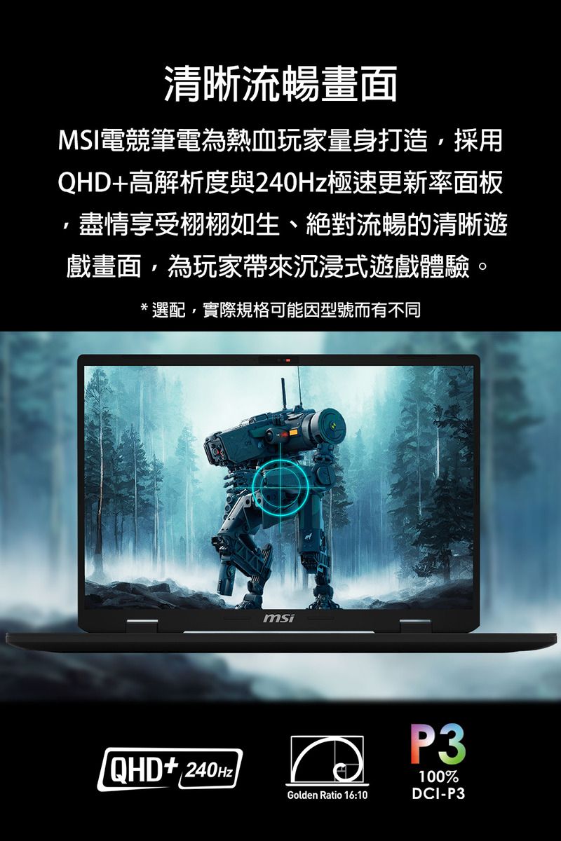 清晰流暢畫面MSI電競筆電為熱血玩家量身打造採用QHD+高解析度與極速更新率面板,盡情享受栩栩如生、絕對流暢的清晰遊戲畫面,為玩家帶來沉浸式遊戲體驗。*選配,實際規格可能因型號而有不同QHD+240HzmsiP3Golden Ratio 16:10100%DCI-P3