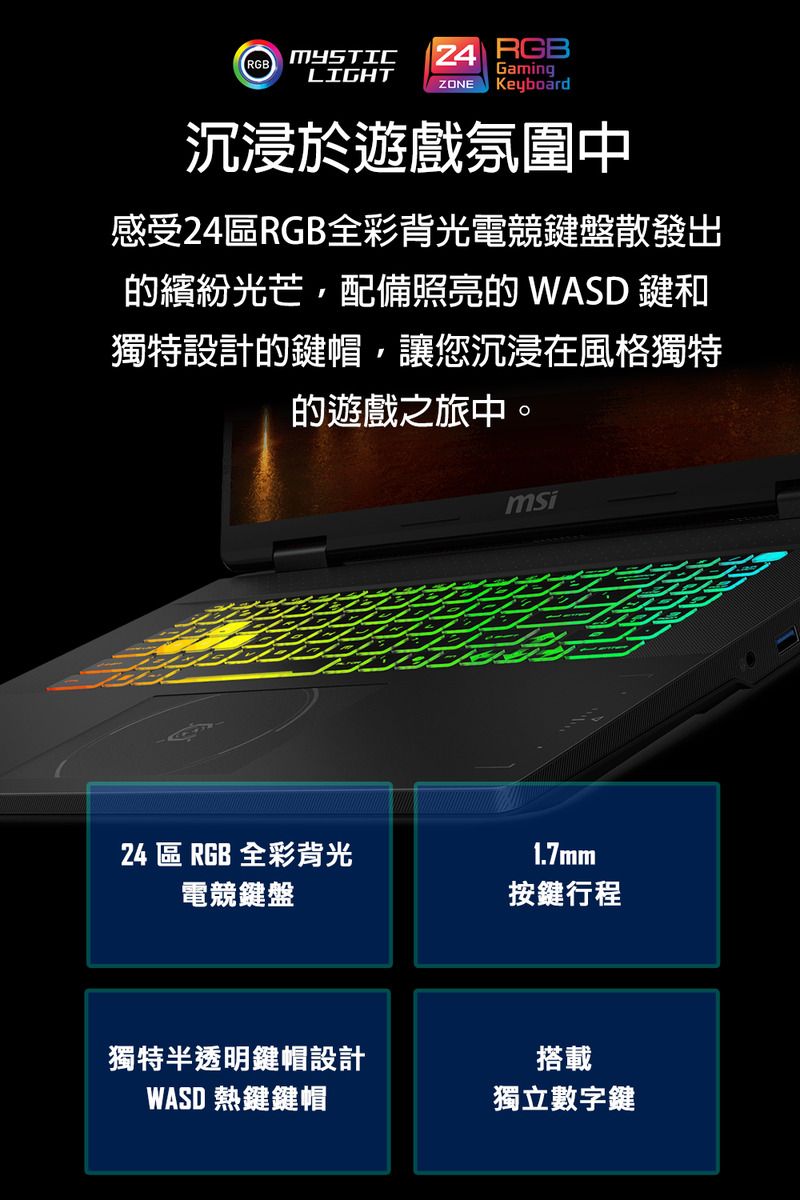 RGBMYSTIC  RGBGamingLIGHTZONE Keyboard沉浸於遊戲氛圍中感受24RGB全彩背光電競鍵盤散發出繽紛光芒配備照亮的 WASD 鍵和獨特設計的鍵帽,讓您沉浸在風格獨特的遊戲之旅中。msi24 區 RGB 全彩背光1.7mm電競鍵盤按鍵行程獨特半透明鍵帽設計WASD 熱鍵鍵帽搭載獨立數字鍵