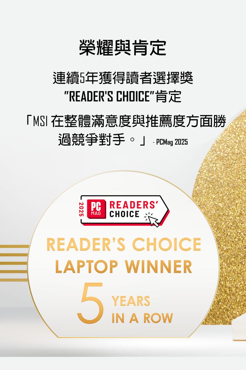 榮耀與肯定連續5年獲得讀者選擇獎READERS CHOICE肯定「MSI 在整體滿意度與推薦度方面勝過競爭對手。 PCMag 20252025-PC READERSMAG CHOICEREADERS CHOICELAPTOP WINNER5YEARSIN A ROW