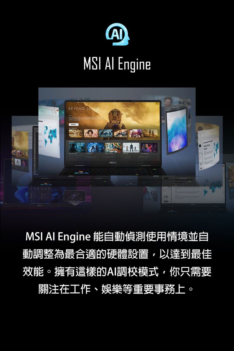 MSI  EngineBEYOND SPACEMSI AI Engine 能自動偵測使用情境並自動調整為最合適的硬體設置,以達到最佳效能。擁有這樣的AI調校模式,你只需要關注在工作、娛樂等重要事務上。