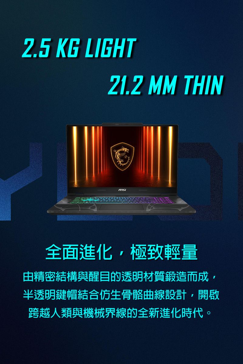 2.5 KG LIGHT21.2 MM THINmsi全面進化極致輕量由精密結構與醒目的透明材質鍛造而成,半透明鍵帽結合仿生骨骼曲線設計,開啟跨越人類與機械界線的全新進化時代。