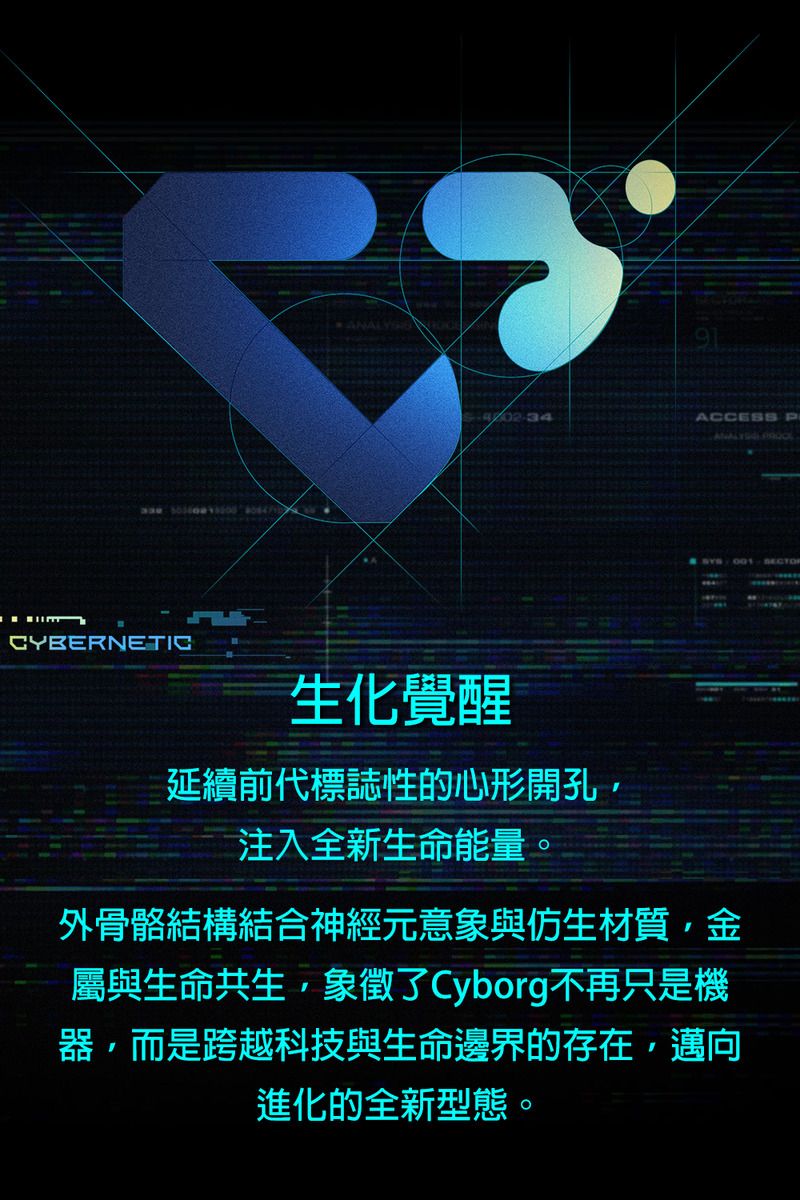 CYBERNETICANAL02-34ACCESS P  生化覺醒延續前代標誌性的心形開孔注入全新生命能量。外骨骼結構結合神經元意象與仿生材質,金屬與生命共生,象徵了Cyborg不再只是機器,而是跨越科技與生命邊界的存在,邁向進化的全新型態。