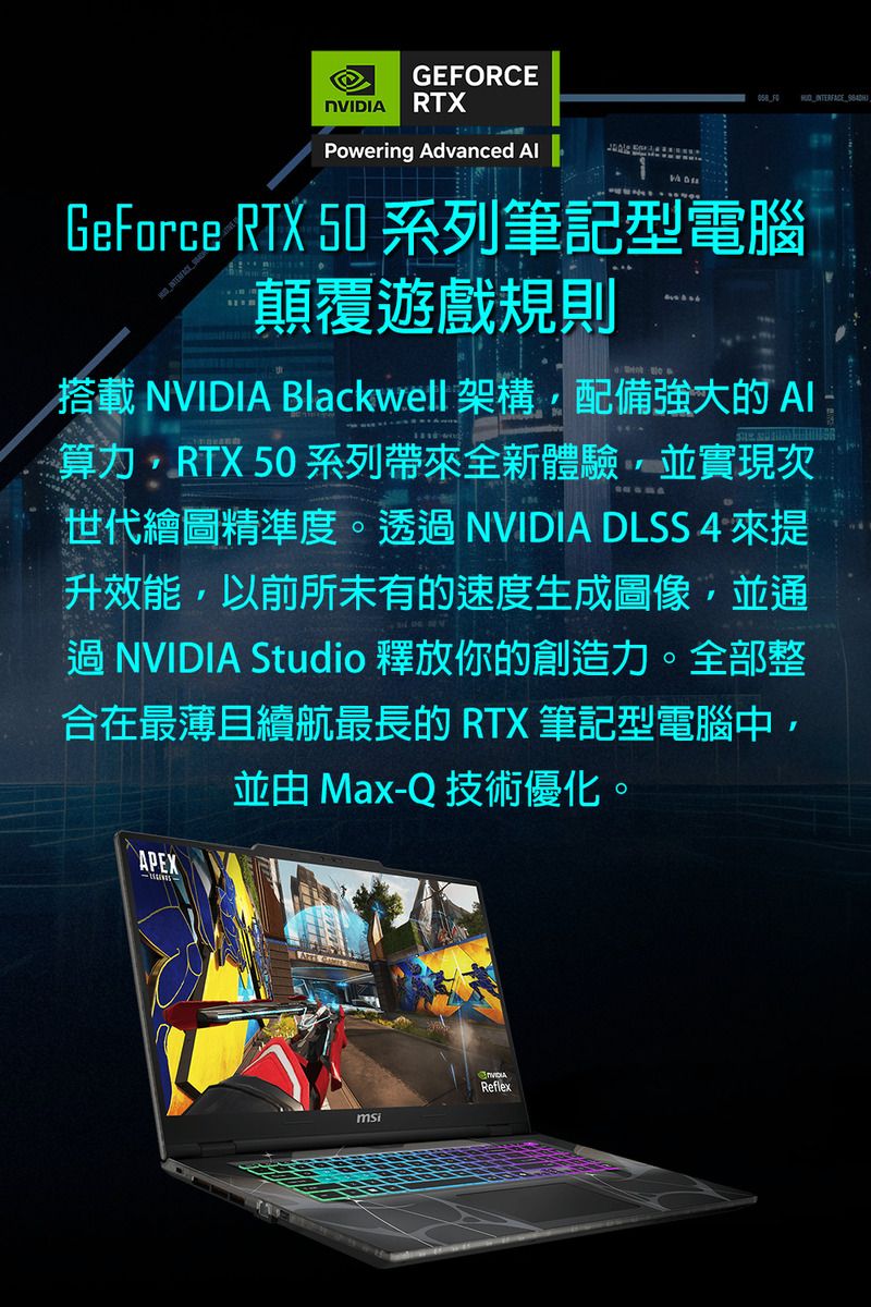 GERCE RTXPowering Advanced  FOGeForce RTX 50 系列筆記型電腦 顛覆遊戲規則搭載NVIDIA Blackwell 架構配備強大的算力RTX 50系列帶來全新體驗並實現次世代繪圖精準度。透 NVIDIA DLSS 4 來提升效能,以前所未有的速度生成圖像,並通過 NVIDIA Studio 釋放你的創造力。全部整合在最薄且續航最長的 RTX 筆記型電腦中,並由 Max-Q 技術優化。APEX  NVIDIAmsiReflex