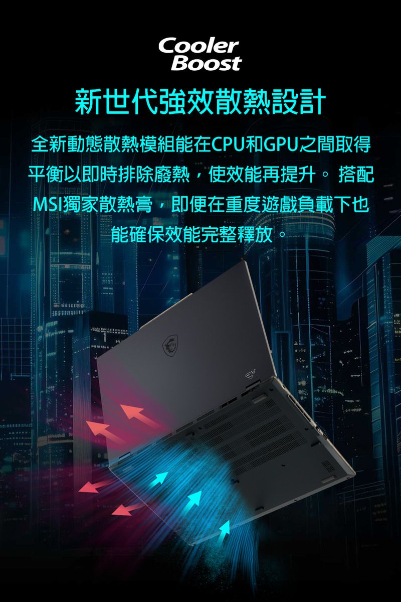 CoolerBoost新世代強效散熱設計全新動態散熱模組能在CPU和GPU之間取得平衡以即時排除廢熱使效能再提升。 搭配MSI獨家散熱膏,即便在重度遊戲負載下也能確保效能完整釋放。