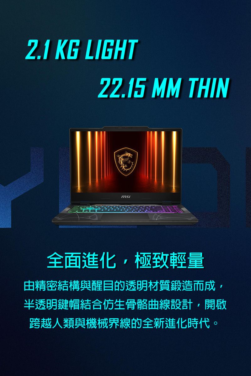 2.1 KG LIGHT22.15 MM THINmsi全面進化,極致輕量由精密結構與醒目的透明材質鍛造而成,半透明鍵帽結合仿生骨骼曲線設計,開啟跨越人類與機械界線的全新進化時代。