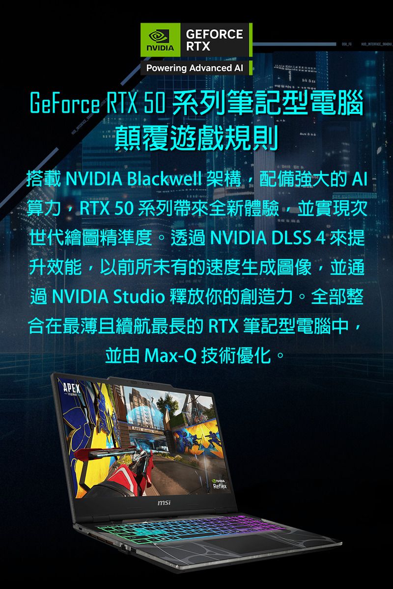 GERCE RTXPowering Advanced  FOGeForce RTX 50 系列筆記型電腦 顛覆遊戲規則搭載NVIDIA Blackwell 架構配備強大的算力RTX 50系列帶來全新體驗並實現次世代繪圖精準度。透 NVIDIA DLSS 4 來提升效能,以前所未有的速度生成圖像,並通過 NVIDIA Studio 釋放你的創造力。全部整合在最薄且續航最長的 RTX 筆記型電腦中,並由 Max-Q 技術優化。APEX  NVIDIAmsiReflex